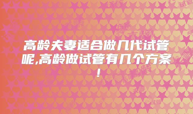 高龄夫妻适合做几代试管呢,高龄做试管有几个方案！