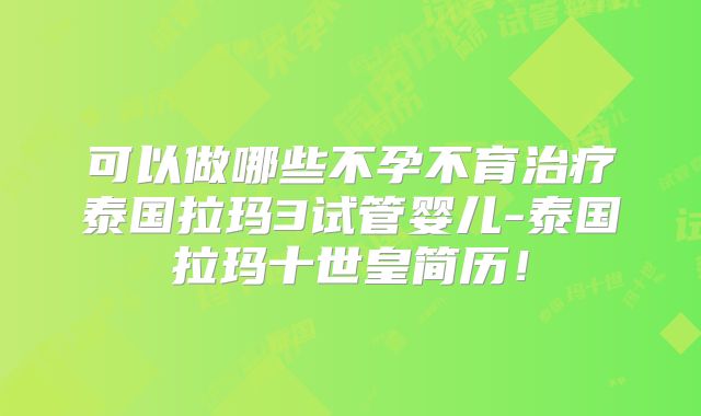 可以做哪些不孕不育治疗泰国拉玛3试管婴儿-泰国拉玛十世皇简历！