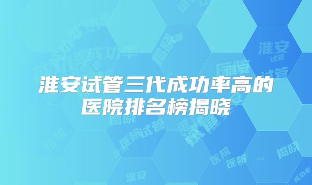 淮安试管三代成功率高的医院排名榜揭晓
