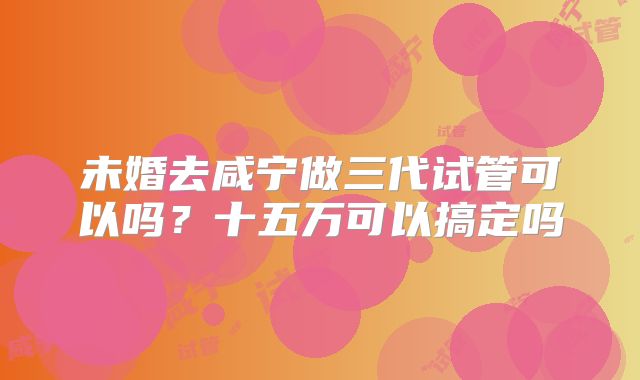 未婚去咸宁做三代试管可以吗?十五万可以搞定吗