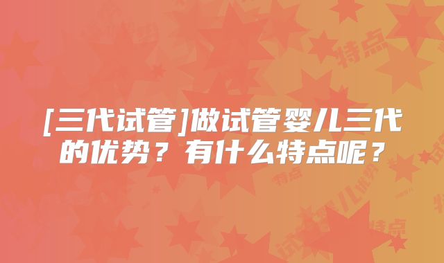 [三代试管]做试管婴儿三代的优势？有什么特点呢？