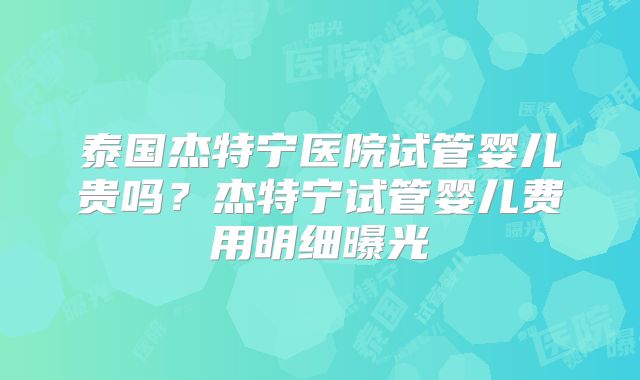 泰国杰特宁医院试管婴儿贵吗?杰特宁试管婴儿费用明细曝光
