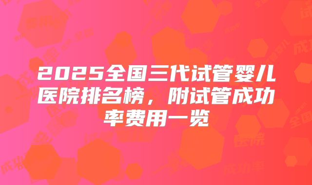 2025全国三代试管婴儿医院排名榜，附试管成功率费用一览