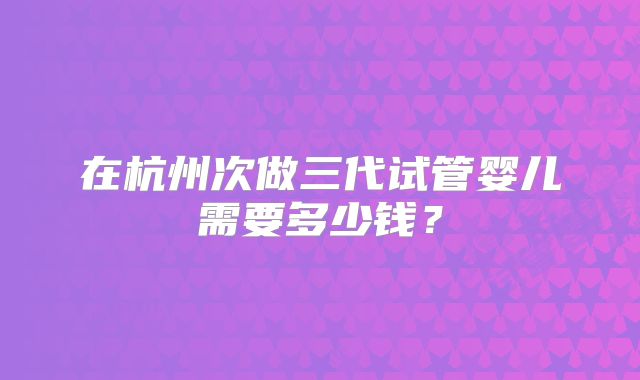 在杭州次做三代试管婴儿需要多少钱？