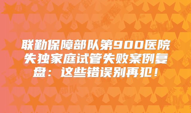 联勤保障部队第900医院失独家庭试管失败案例复盘：这些错误别再犯！