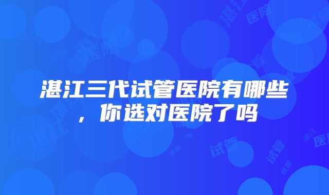 湛江三代试管医院有哪些,你选对医院了吗