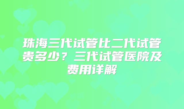 珠海三代试管比二代试管贵多少？三代试管医院及费用详解