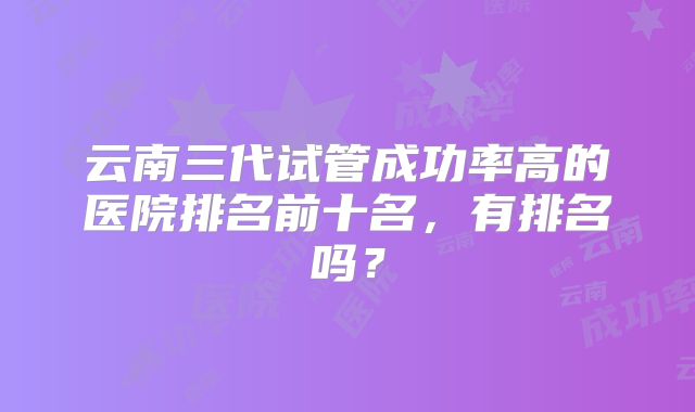 云南三代试管成功率高的医院排名前十名，有排名吗？