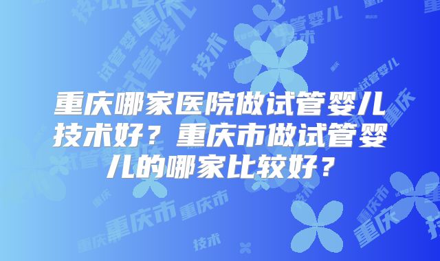 重庆哪家医院做试管婴儿技术好？重庆市做试管婴儿的哪家比较好？