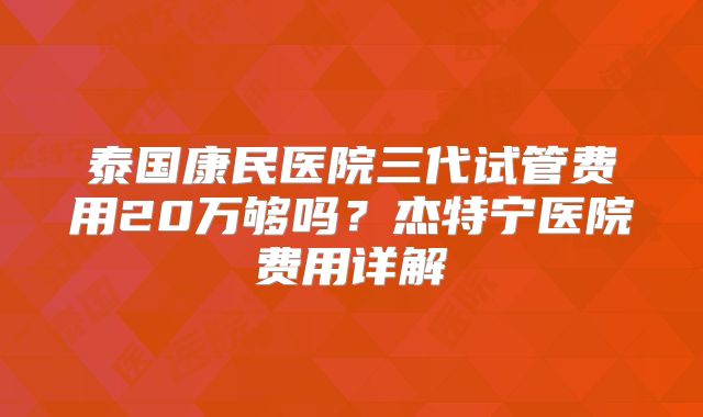 泰国康民医院三代试管费用20万够吗？杰特宁医院费用详解