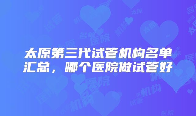 太原第三代试管机构名单汇总，哪个医院做试管好