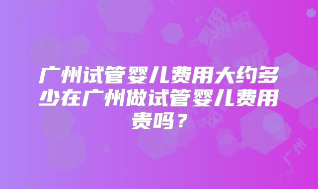 广州试管婴儿费用大约多少在广州做试管婴儿费用贵吗？