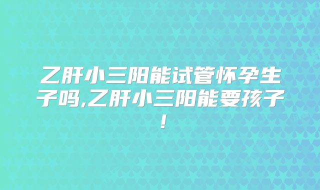 乙肝小三阳能试管怀孕生子吗,乙肝小三阳能要孩子!