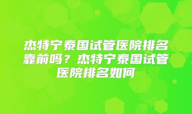 杰特宁泰国试管医院排名靠前吗?杰特宁泰国试管医院排名如何