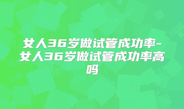 女人36岁做试管成功率-女人36岁做试管成功率高吗