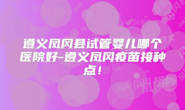 遵义凤冈县试管婴儿哪个医院好-遵义凤冈疫苗接种点!