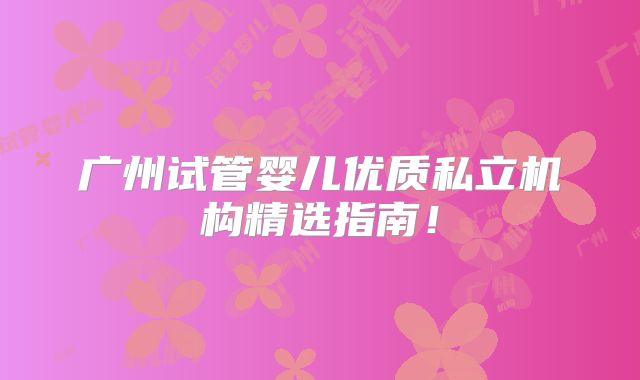广州试管婴儿优质私立机构精选指南！
