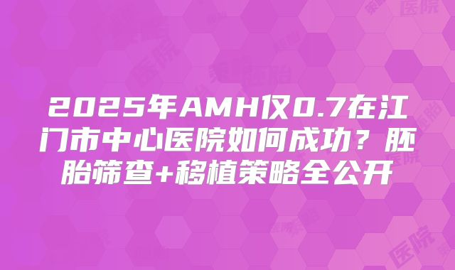 2025年AMH仅0.7在江门市中心医院如何成功?胚胎筛查+移植策略全公开