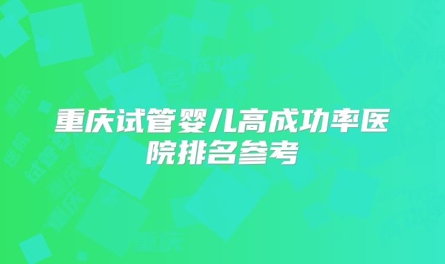 重庆试管婴儿高成功率医院排名参考