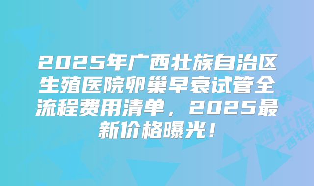 2025年广西壮族自治区生殖医院卵巢早衰试管全流程费用清单,2025最新价格曝光!