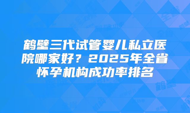 鹤壁三代试管婴儿私立医院哪家好?2025年全省怀孕机构成功率排名