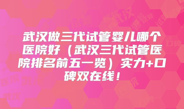 武汉做三代试管婴儿哪个医院好(武汉三代试管医院排名前五一览)实力+口碑双在线!