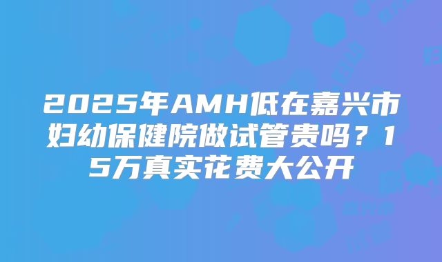 2025年AMH低在嘉兴市妇幼保健院做试管贵吗？15万真实花费大公开