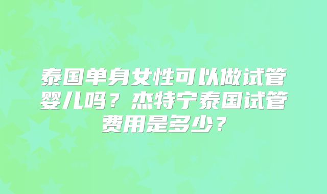泰国单身女性可以做试管婴儿吗？杰特宁泰国试管费用是多少？