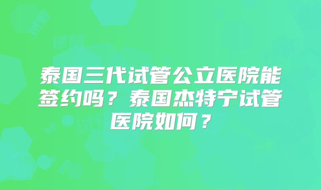 泰国三代试管公立医院能签约吗?泰国杰特宁试管医院如何?