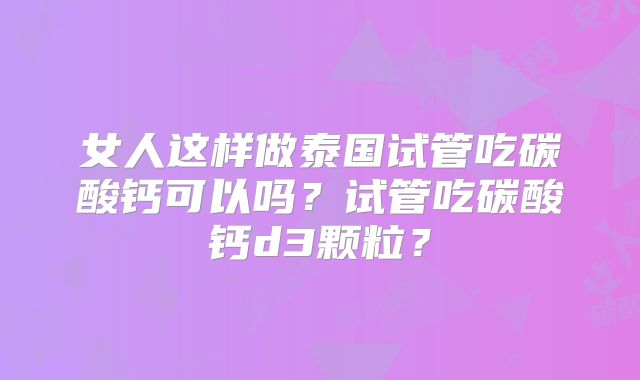 女人这样做泰国试管吃碳酸钙可以吗？试管吃碳酸钙d3颗粒？