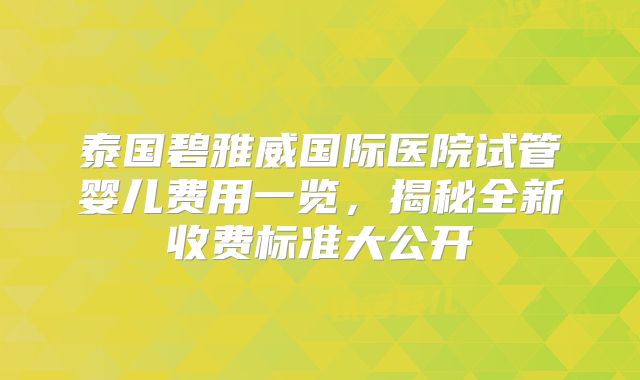 泰国碧雅威国际医院试管婴儿费用一览，揭秘全新收费标准大公开