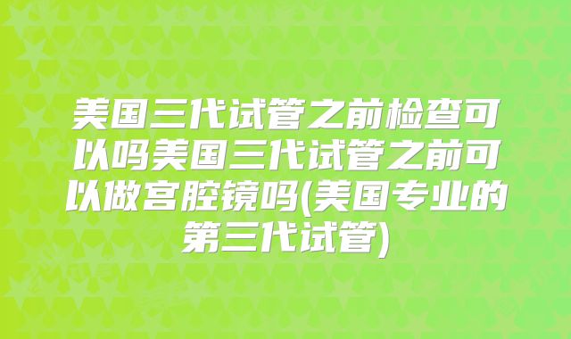 美国三代试管之前检查可以吗美国三代试管之前可以做宫腔镜吗(美国专业的第三代试管)