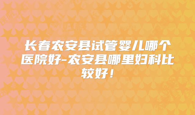 长春农安县试管婴儿哪个医院好-农安县哪里妇科比较好!
