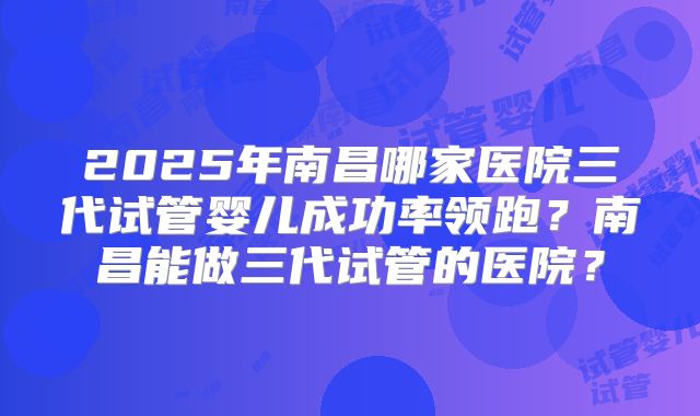 2025年南昌哪家医院三代试管婴儿成功率领跑？南昌能做三代试管的医院？