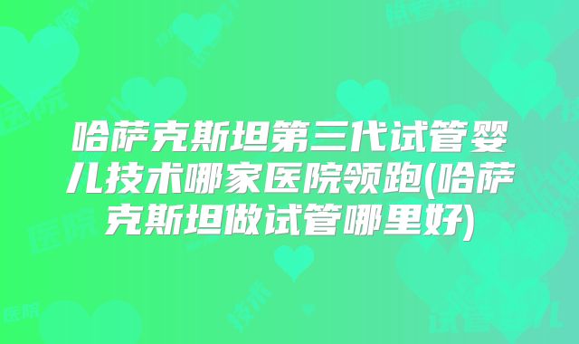 哈萨克斯坦第三代试管婴儿技术哪家医院领跑(哈萨克斯坦做试管哪里好)