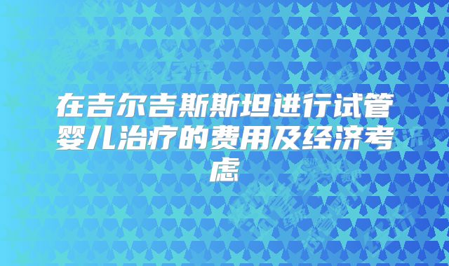 在吉尔吉斯斯坦进行试管婴儿治疗的费用及经济考虑