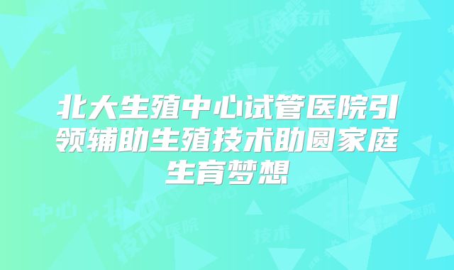 北大生殖中心试管医院引领辅助生殖技术助圆家庭生育梦想