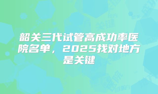 韶关三代试管高成功率医院名单,2025找对地方是关键