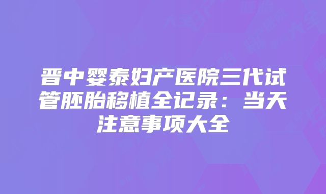 晋中婴泰妇产医院三代试管胚胎移植全记录：当天注意事项大全