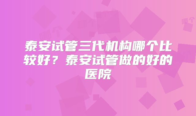 泰安试管三代机构哪个比较好?泰安试管做的好的医院