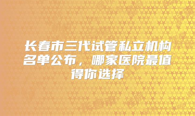 长春市三代试管私立机构名单公布，哪家医院最值得你选择