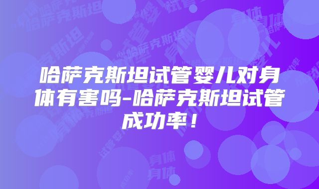 哈萨克斯坦试管婴儿对身体有害吗-哈萨克斯坦试管成功率!