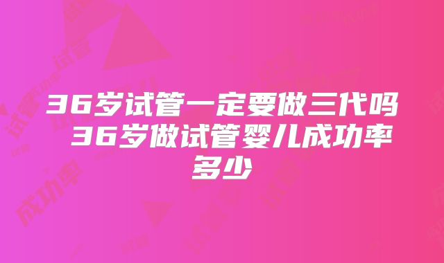 36岁试管一定要做三代吗 36岁做试管婴儿成功率多少