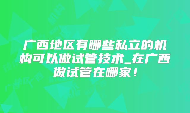 广西地区有哪些私立的机构可以做试管技术_在广西做试管在哪家!