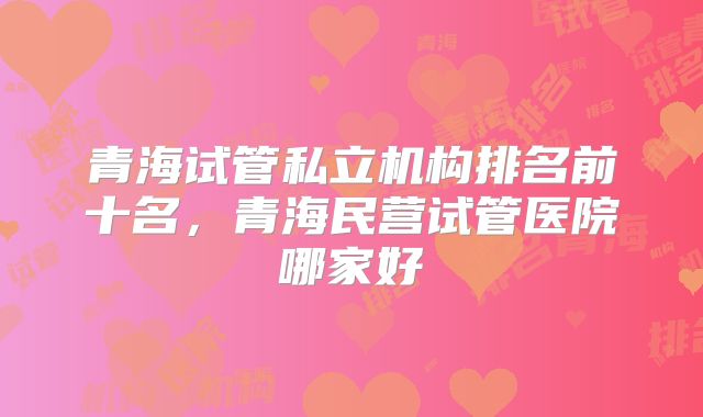 青海试管私立机构排名前十名,青海民营试管医院哪家好