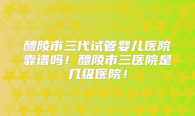 醴陵市三代试管婴儿医院靠谱吗!醴陵市三医院是几级医院!