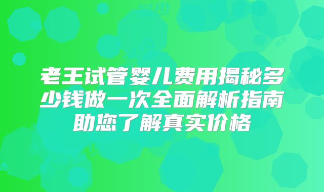 老王试管婴儿费用揭秘多少钱做一次全面解析指南助您了解真实价格