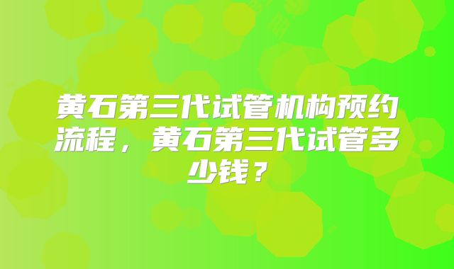 黄石第三代试管机构预约流程，黄石第三代试管多少钱？