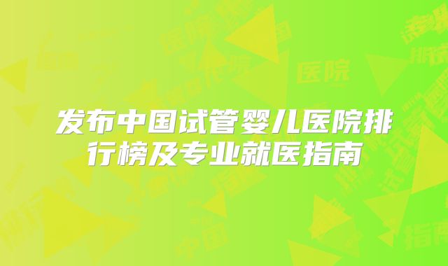 发布中国试管婴儿医院排行榜及专业就医指南