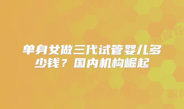单身女做三代试管婴儿多少钱?国内机构崛起